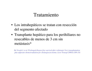 Tratamiento
• Los intrahepáticos se tratan con resección
  del segmento afectado
• Transplante hepático para los perihilia...