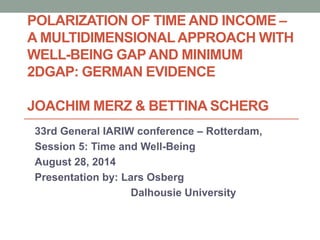 POLARIZATION OF TIME AND INCOME – 
A MULTIDIMENSIONAL APPROACH WITH 
WELL-BEING GAP AND MINIMUM 
2DGAP: GERMAN EVIDENCE 
JOACHIM MERZ & BETTINA SCHERG 
33rd General IARIW conference – Rotterdam, 
Session 5: Time and Well-Being 
August 28, 2014 
Presentation by: Lars Osberg 
Dalhousie University 
 