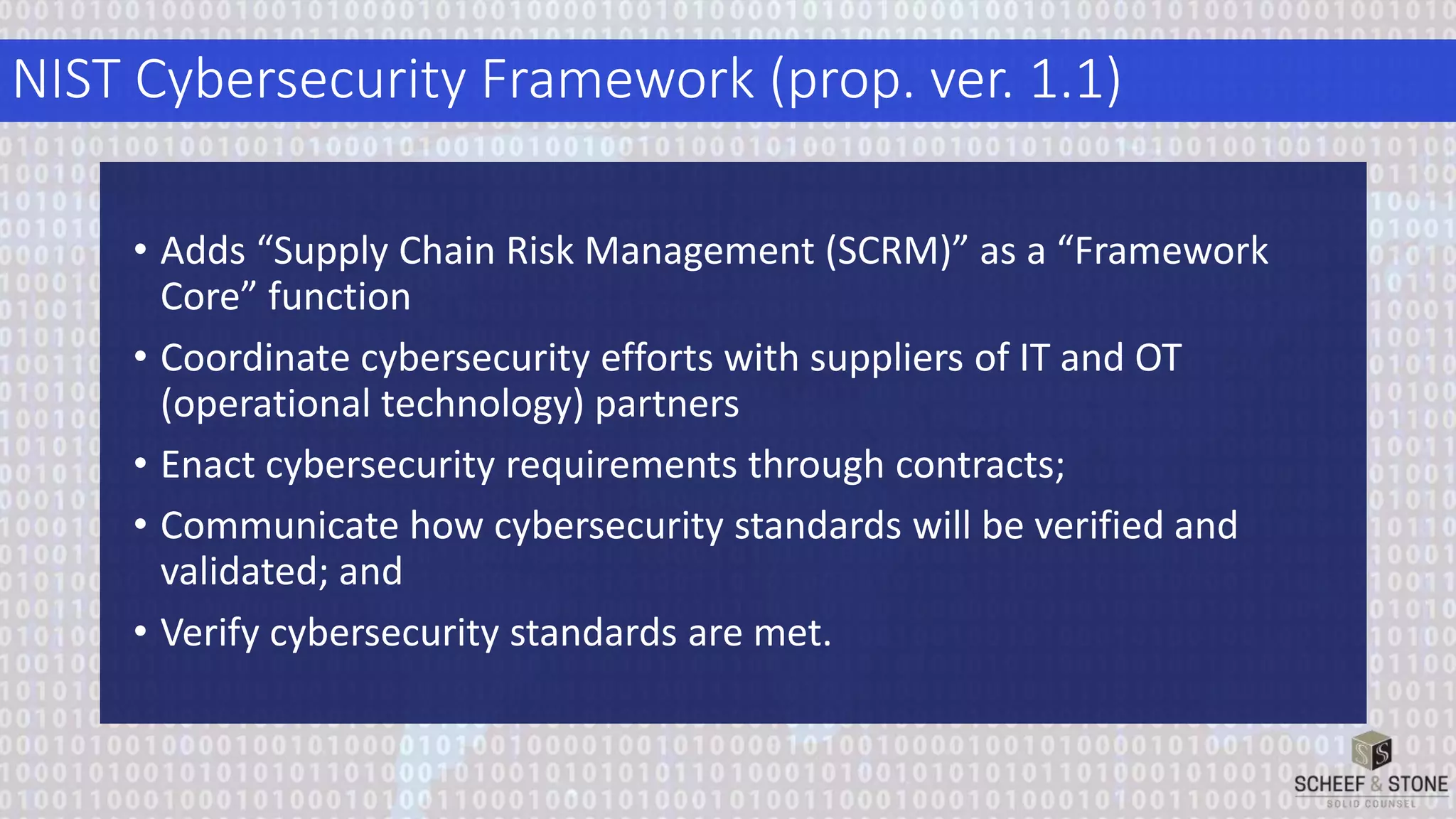 NIST Cybersecurity Framework (prop. ver. 1.1)
• Adds “Supply Chain Risk Management (SCRM)” as a “Framework
Core” function
• Coordinate cybersecurity efforts with suppliers of IT and OT
(operational technology) partners
• Enact cybersecurity requirements through contracts;
• Communicate how cybersecurity standards will be verified and
validated; and
• Verify cybersecurity standards are met.
 