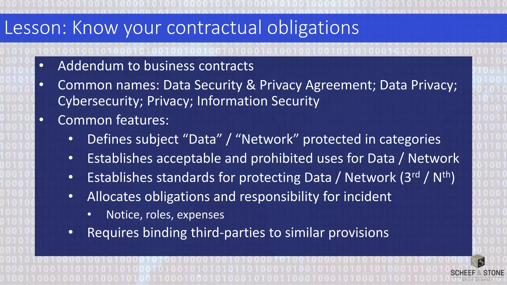 Lesson: Know your contractual obligations
• Addendum to business contracts
• Common names: Data Security & Privacy Agreement; Data Privacy;
Cybersecurity; Privacy; Information Security
• Common features:
• Defines subject “Data” / “Network” protected in categories
• Establishes acceptable and prohibited uses for Data / Network
• Establishes standards for protecting Data / Network (3rd / Nth)
• Allocates obligations and responsibility for incident
• Notice, roles, expenses
• Requires binding third-parties to similar provisions
 