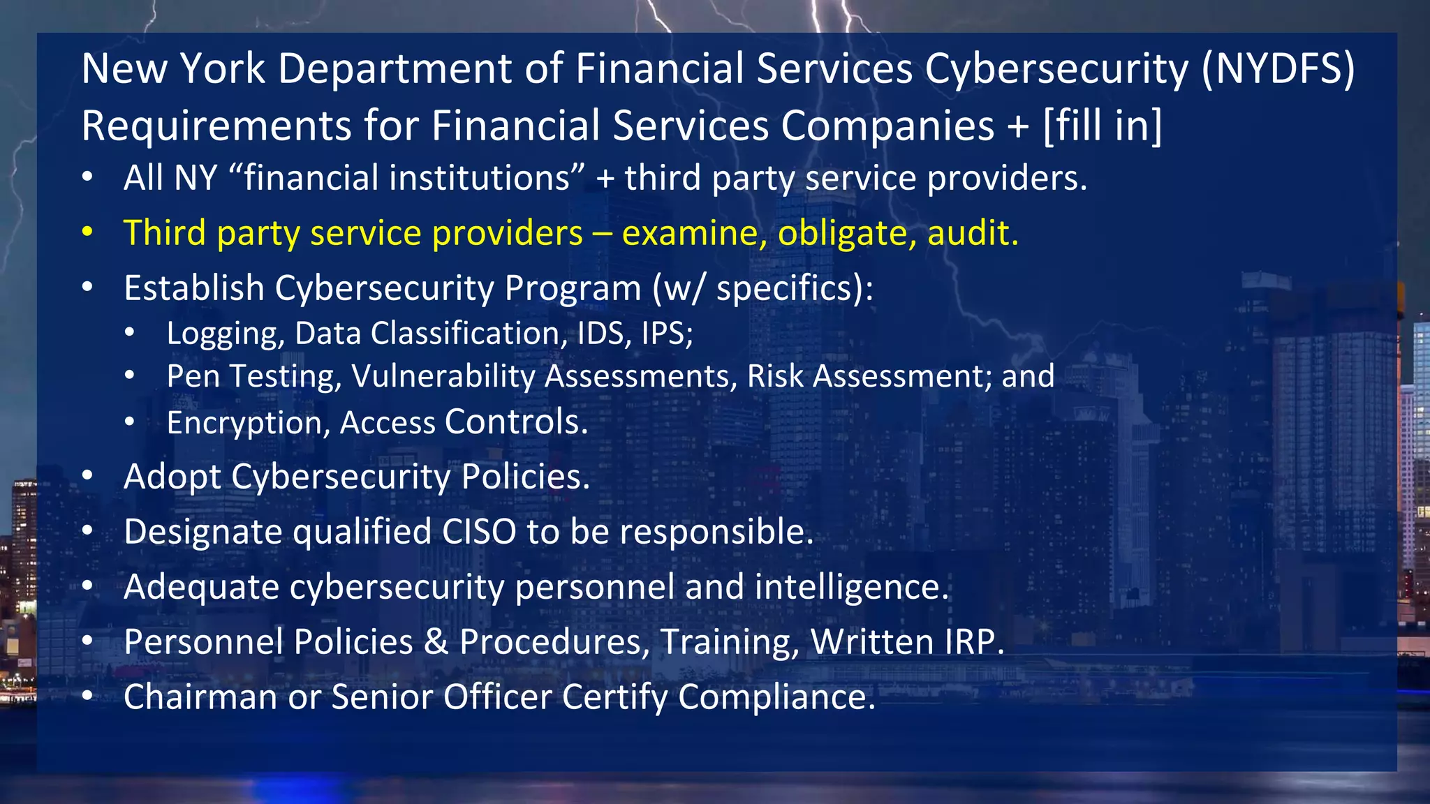 New York Department of Financial Services Cybersecurity (NYDFS)
Requirements for Financial Services Companies + [fill in]
• All NY “financial institutions” + third party service providers.
• Third party service providers – examine, obligate, audit.
• Establish Cybersecurity Program (w/ specifics):
• Logging, Data Classification, IDS, IPS;
• Pen Testing, Vulnerability Assessments, Risk Assessment; and
• Encryption, Access Controls.
• Adopt Cybersecurity Policies.
• Designate qualified CISO to be responsible.
• Adequate cybersecurity personnel and intelligence.
• Personnel Policies & Procedures, Training, Written IRP.
• Chairman or Senior Officer Certify Compliance.
 