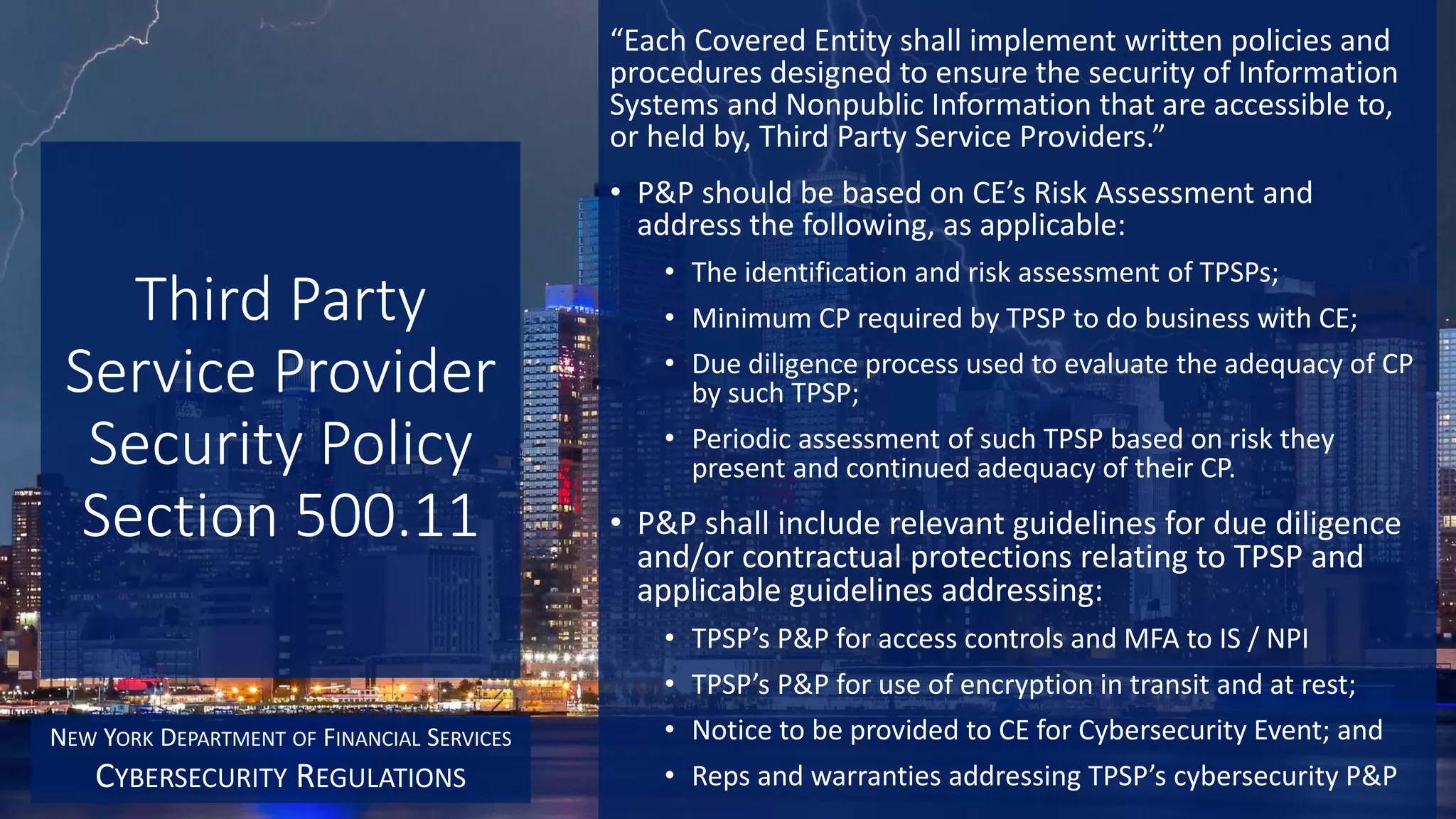 Third Party
Service Provider
Security Policy
Section 500.11
“Each Covered Entity shall implement written policies and
procedures designed to ensure the security of Information
Systems and Nonpublic Information that are accessible to,
or held by, Third Party Service Providers.”
• P&P should be based on CE’s Risk Assessment and
address the following, as applicable:
• The identification and risk assessment of TPSPs;
• Minimum CP required by TPSP to do business with CE;
• Due diligence process used to evaluate the adequacy of CP
by such TPSP;
• Periodic assessment of such TPSP based on risk they
present and continued adequacy of their CP.
• P&P shall include relevant guidelines for due diligence
and/or contractual protections relating to TPSP and
applicable guidelines addressing:
• TPSP’s P&P for access controls and MFA to IS / NPI
• TPSP’s P&P for use of encryption in transit and at rest;
• Notice to be provided to CE for Cybersecurity Event; and
• Reps and warranties addressing TPSP’s cybersecurity P&P
NEW YORK DEPARTMENT OF FINANCIAL SERVICES
CYBERSECURITY REGULATIONS
 
