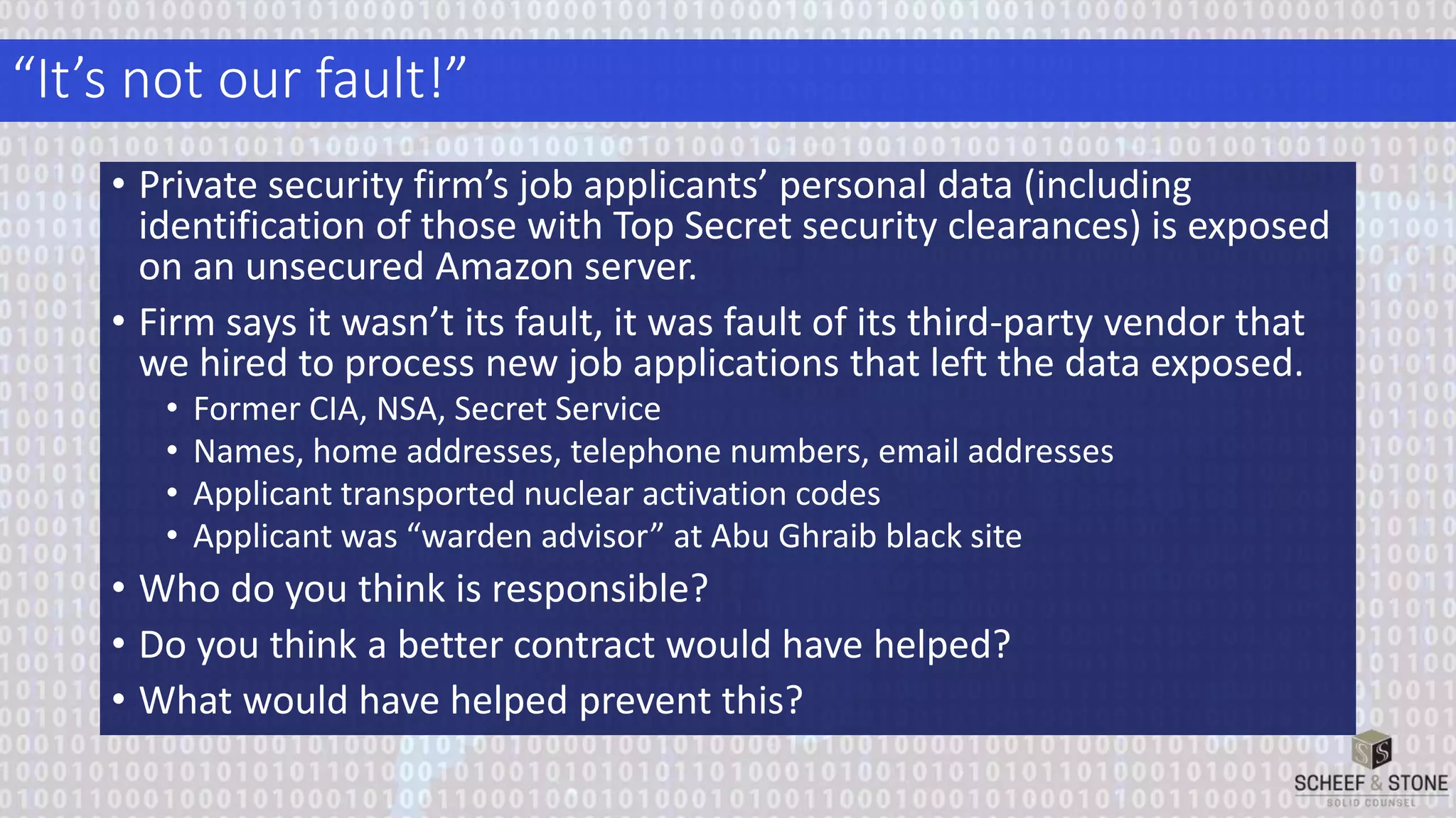 “It’s not our fault!”
• Private security firm’s job applicants’ personal data (including
identification of those with Top Secret security clearances) is exposed
on an unsecured Amazon server.
• Firm says it wasn’t its fault, it was fault of its third-party vendor that
we hired to process new job applications that left the data exposed.
• Former CIA, NSA, Secret Service
• Names, home addresses, telephone numbers, email addresses
• Applicant transported nuclear activation codes
• Applicant was “warden advisor” at Abu Ghraib black site
• Who do you think is responsible?
• Do you think a better contract would have helped?
• What would have helped prevent this?
 