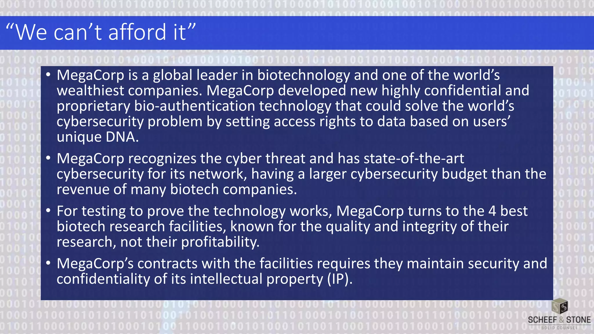 “We can’t afford it”
• MegaCorp is a global leader in biotechnology and one of the world’s
wealthiest companies. MegaCorp developed new highly confidential and
proprietary bio-authentication technology that could solve the world’s
cybersecurity problem by setting access rights to data based on users’
unique DNA.
• MegaCorp recognizes the cyber threat and has state-of-the-art
cybersecurity for its network, having a larger cybersecurity budget than the
revenue of many biotech companies.
• For testing to prove the technology works, MegaCorp turns to the 4 best
biotech research facilities, known for the quality and integrity of their
research, not their profitability.
• MegaCorp’s contracts with the facilities requires they maintain security and
confidentiality of its intellectual property (IP).
 