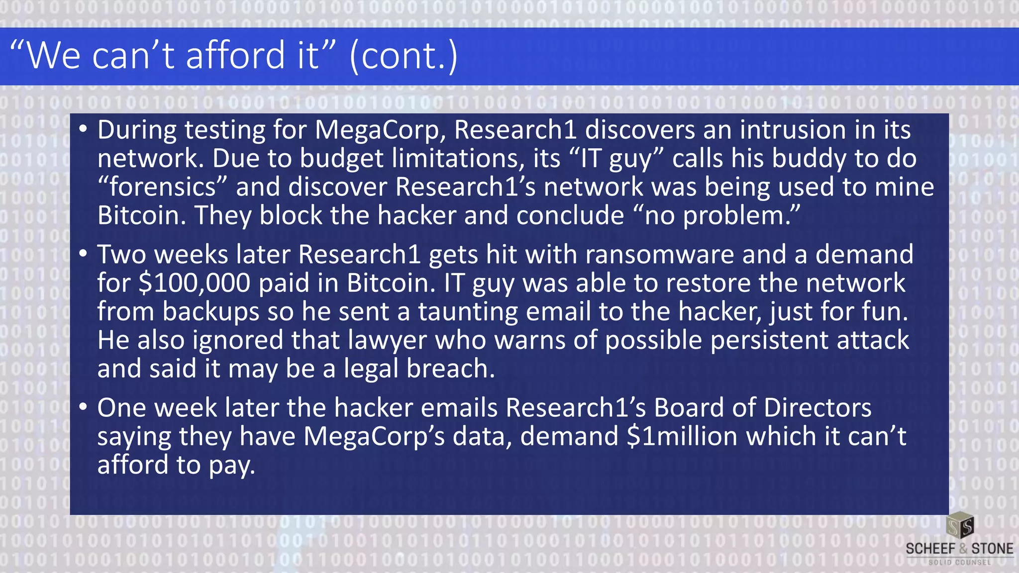 “We can’t afford it” (cont.)
• During testing for MegaCorp, Research1 discovers an intrusion in its
network. Due to budget limitations, its “IT guy” calls his buddy to do
“forensics” and discover Research1’s network was being used to mine
Bitcoin. They block the hacker and conclude “no problem.”
• Two weeks later Research1 gets hit with ransomware and a demand
for $100,000 paid in Bitcoin. IT guy was able to restore the network
from backups so he sent a taunting email to the hacker, just for fun.
He also ignored that lawyer who warns of possible persistent attack
and said it may be a legal breach.
• One week later the hacker emails Research1’s Board of Directors
saying they have MegaCorp’s data, demand $1million which it can’t
afford to pay.
 