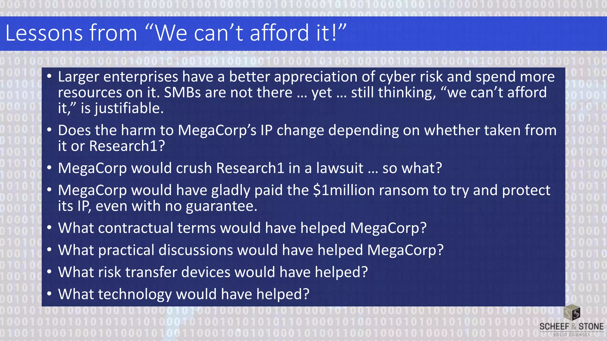 Lessons from “We can’t afford it!”
• Larger enterprises have a better appreciation of cyber risk and spend more
resources on it. SMBs are not there … yet … still thinking, “we can’t afford
it,” is justifiable.
• Does the harm to MegaCorp’s IP change depending on whether taken from
it or Research1?
• MegaCorp would crush Research1 in a lawsuit … so what?
• MegaCorp would have gladly paid the $1million ransom to try and protect
its IP, even with no guarantee.
• What contractual terms would have helped MegaCorp?
• What practical discussions would have helped MegaCorp?
• What risk transfer devices would have helped?
• What technology would have helped?
 