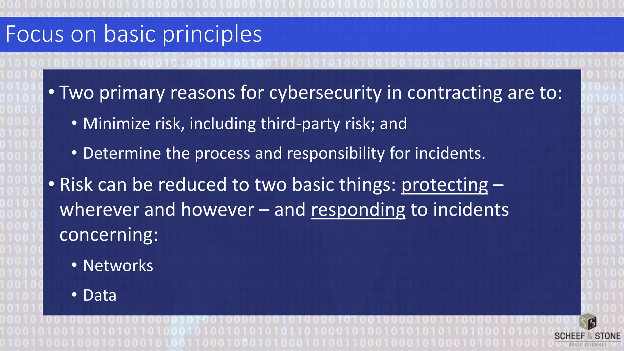 Focus on basic principles
• Two primary reasons for cybersecurity in contracting are to:
• Minimize risk, including third-party risk; and
• Determine the process and responsibility for incidents.
• Risk can be reduced to two basic things: protecting –
wherever and however – and responding to incidents
concerning:
• Networks
• Data
 