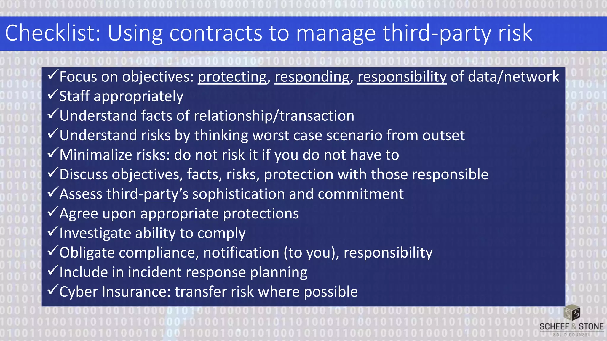 Checklist: Using contracts to manage third-party risk
Focus on objectives: protecting, responding, responsibility of data/network
Staff appropriately
Understand facts of relationship/transaction
Understand risks by thinking worst case scenario from outset
Minimalize risks: do not risk it if you do not have to
Discuss objectives, facts, risks, protection with those responsible
Assess third-party’s sophistication and commitment
Agree upon appropriate protections
Investigate ability to comply
Obligate compliance, notification (to you), responsibility
Include in incident response planning
Cyber Insurance: transfer risk where possible
 