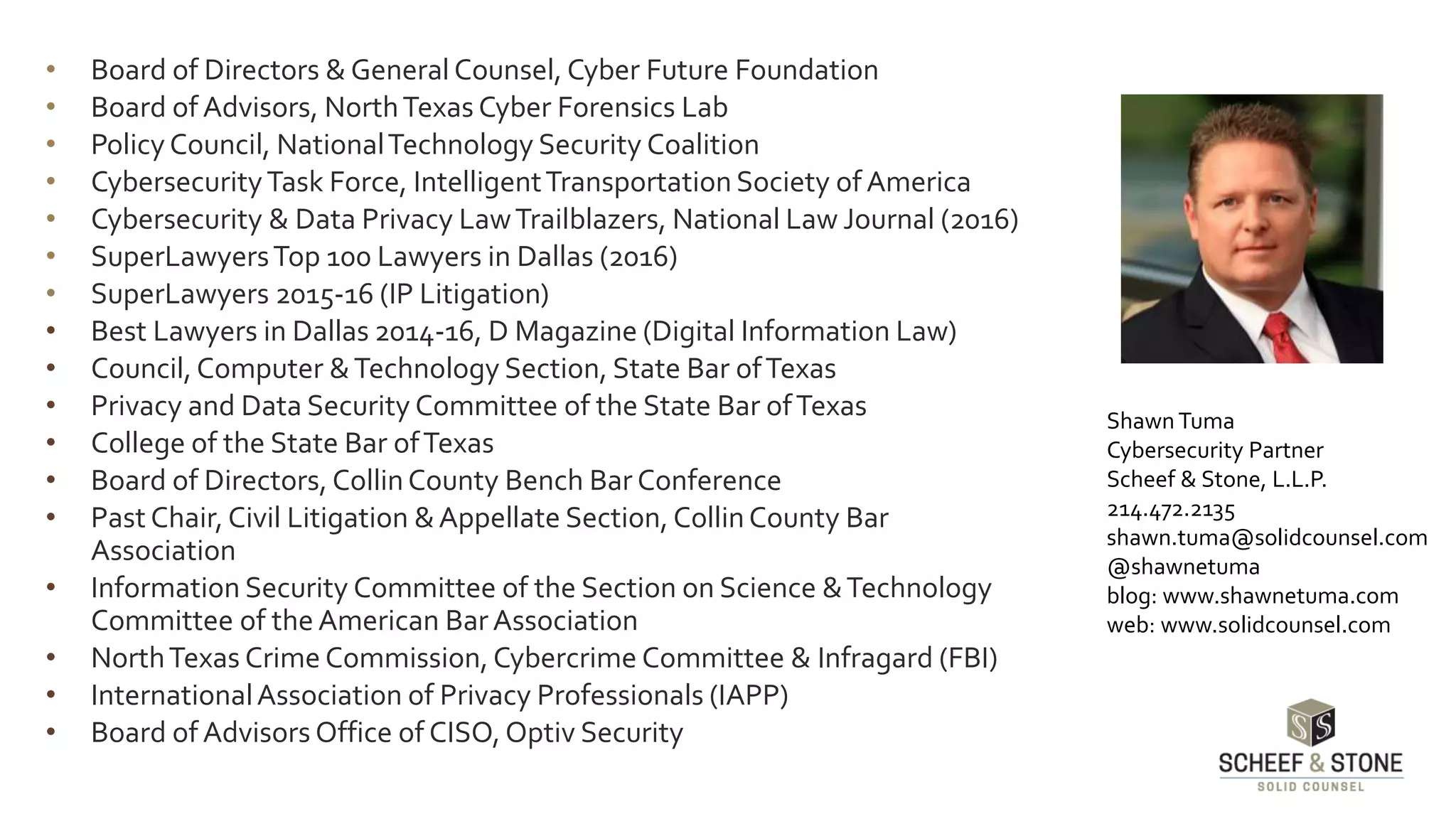 • Board of Directors & GeneralCounsel, Cyber Future Foundation
• Board of Advisors, NorthTexas Cyber Forensics Lab
• Policy Council, NationalTechnology Security Coalition
• CybersecurityTask Force, IntelligentTransportation Society of America
• Cybersecurity & Data Privacy LawTrailblazers, National Law Journal (2016)
• SuperLawyersTop 100 Lawyers in Dallas (2016)
• SuperLawyers 2015-16 (IP Litigation)
• Best Lawyers in Dallas 2014-16, D Magazine (Digital Information Law)
• Council, Computer &Technology Section, State Bar ofTexas
• Privacy and Data Security Committee of the State Bar ofTexas
• College of the State Bar ofTexas
• Board of Directors, CollinCounty Bench Bar Conference
• Past Chair,Civil Litigation &Appellate Section, CollinCounty Bar
Association
• Information Security Committee of the Section on Science &Technology
Committee of the American BarAssociation
• NorthTexas Crime Commission, Cybercrime Committee & Infragard (FBI)
• InternationalAssociation of Privacy Professionals (IAPP)
• Board of Advisors Office of CISO, Optiv Security
Shawn Tuma
Cybersecurity Partner
Scheef & Stone, L.L.P.
214.472.2135
shawn.tuma@solidcounsel.com
@shawnetuma
blog: www.shawnetuma.com
web: www.solidcounsel.com
 