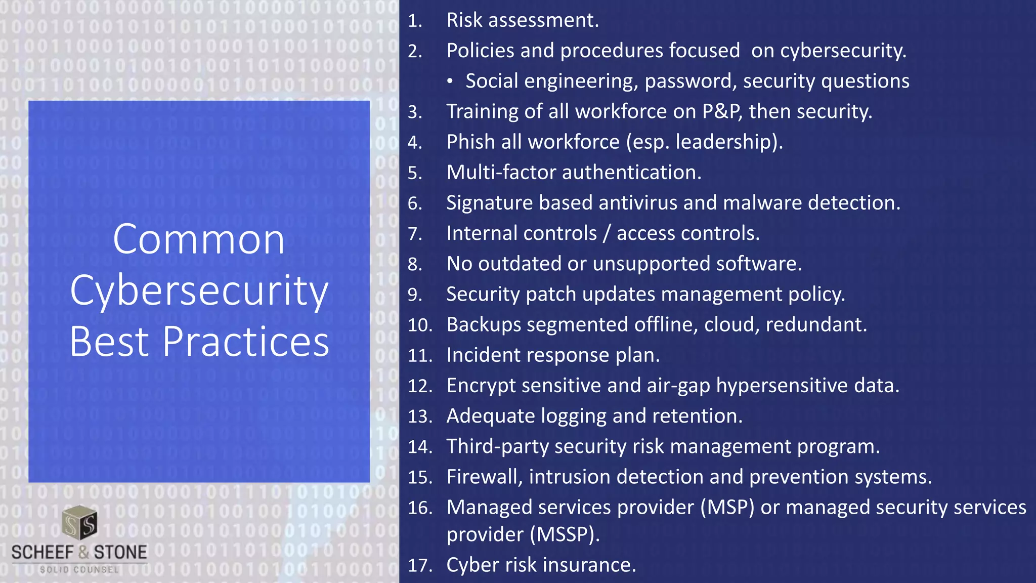 1. Risk assessment.
2. Policies and procedures focused on cybersecurity.
• Social engineering, password, security questions
3. Training of all workforce on P&P, then security.
4. Phish all workforce (esp. leadership).
5. Multi-factor authentication.
6. Signature based antivirus and malware detection.
7. Internal controls / access controls.
8. No outdated or unsupported software.
9. Security patch updates management policy.
10. Backups segmented offline, cloud, redundant.
11. Incident response plan.
12. Encrypt sensitive and air-gap hypersensitive data.
13. Adequate logging and retention.
14. Third-party security risk management program.
15. Firewall, intrusion detection and prevention systems.
16. Managed services provider (MSP) or managed security services
provider (MSSP).
17. Cyber risk insurance.
Common
Cybersecurity
Best Practices
 