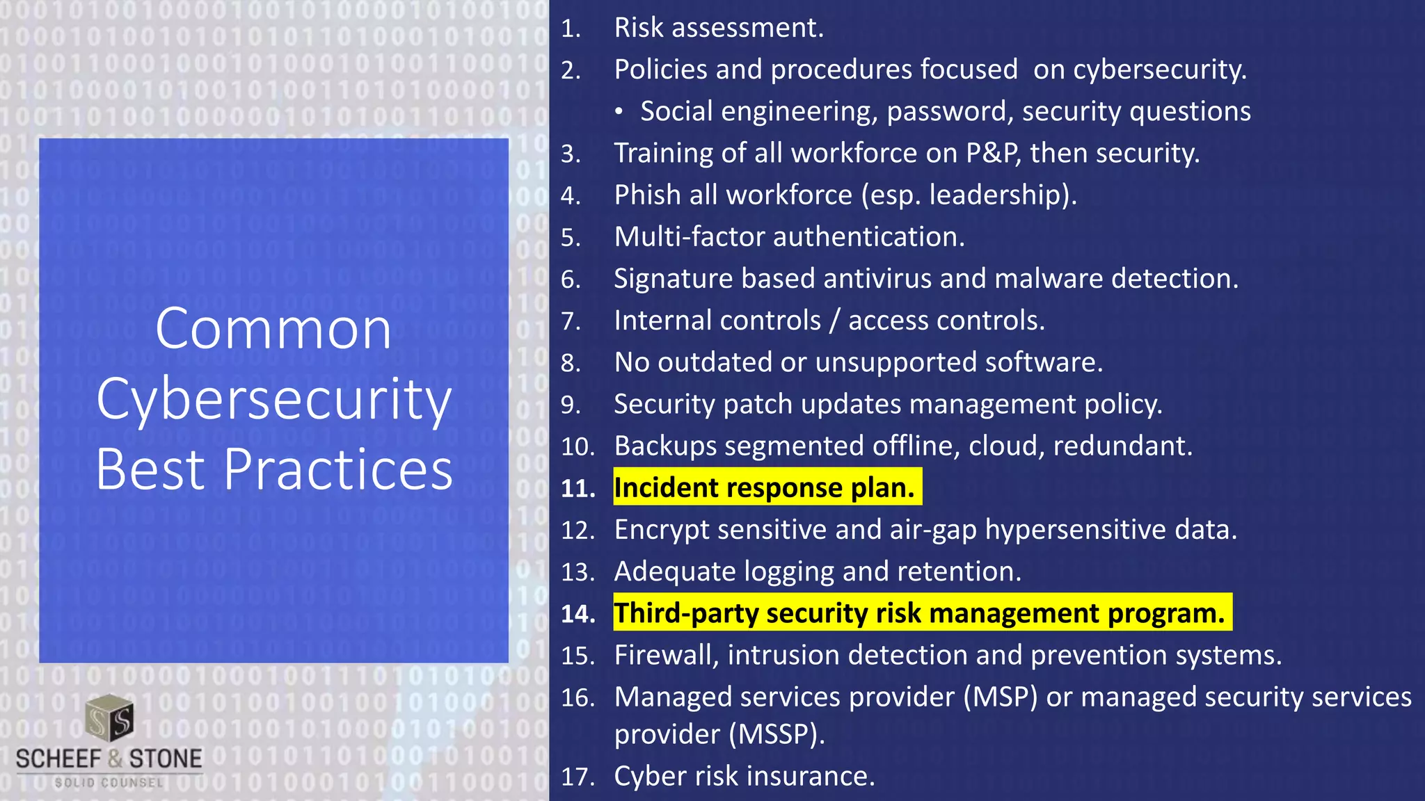 1. Risk assessment.
2. Policies and procedures focused on cybersecurity.
• Social engineering, password, security questions
3. Training of all workforce on P&P, then security.
4. Phish all workforce (esp. leadership).
5. Multi-factor authentication.
6. Signature based antivirus and malware detection.
7. Internal controls / access controls.
8. No outdated or unsupported software.
9. Security patch updates management policy.
10. Backups segmented offline, cloud, redundant.
11. Incident response plan.
12. Encrypt sensitive and air-gap hypersensitive data.
13. Adequate logging and retention.
14. Third-party security risk management program.
15. Firewall, intrusion detection and prevention systems.
16. Managed services provider (MSP) or managed security services
provider (MSSP).
17. Cyber risk insurance.
Common
Cybersecurity
Best Practices
 