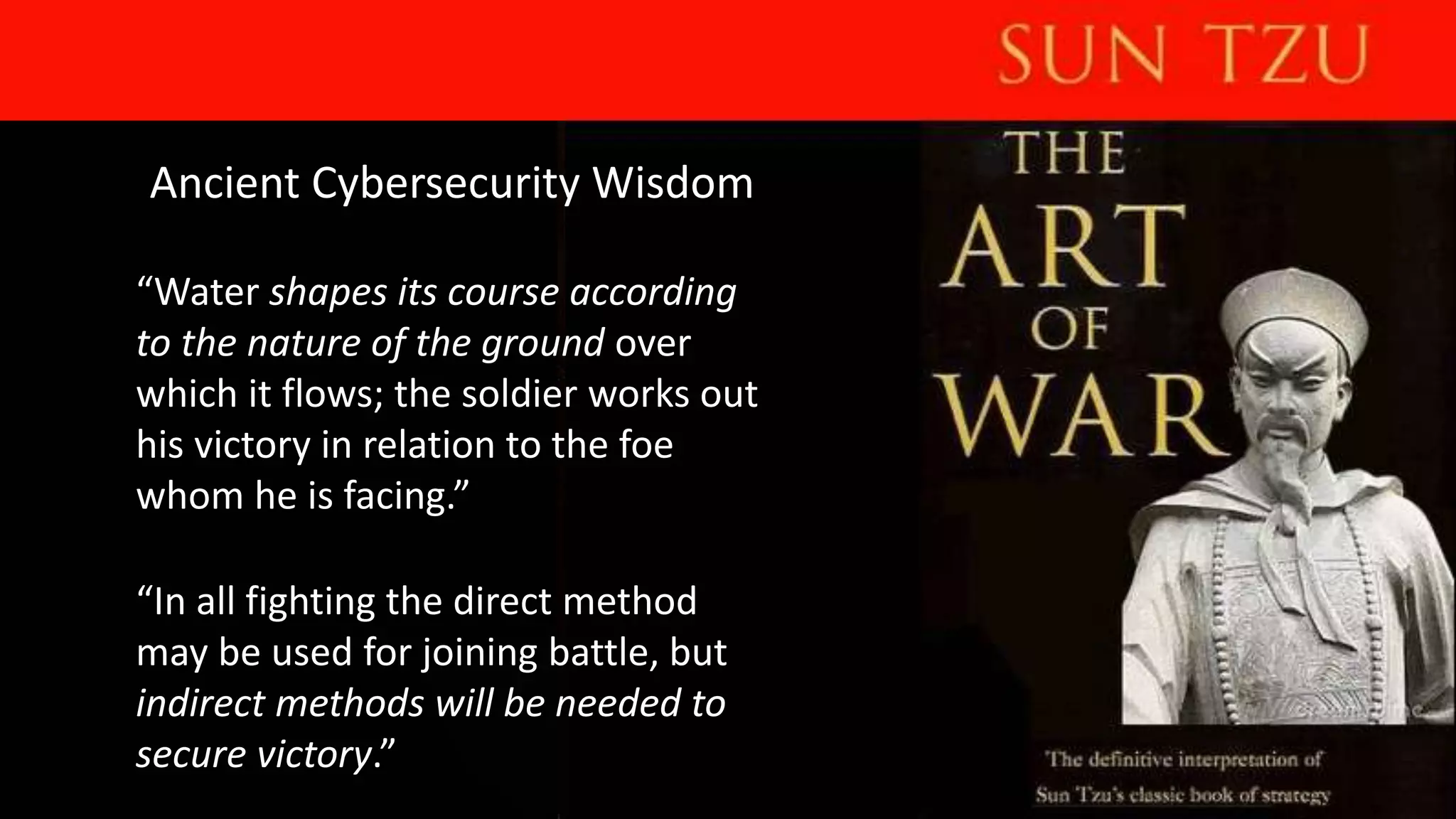 Ancient Cybersecurity Wisdom
“Water shapes its course according
to the nature of the ground over
which it flows; the soldier works out
his victory in relation to the foe
whom he is facing.”
“In all fighting the direct method
may be used for joining battle, but
indirect methods will be needed to
secure victory.”
 