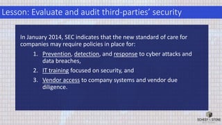 Lesson: Evaluate and audit third-parties’ security
In January 2014, SEC indicates that the new standard of care for
companies may require policies in place for:
1. Prevention, detection, and response to cyber attacks and
data breaches,
2. IT training focused on security, and
3. Vendor access to company systems and vendor due
diligence.
 
