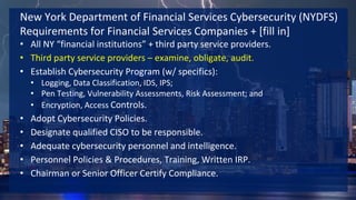 New York Department of Financial Services Cybersecurity (NYDFS)
Requirements for Financial Services Companies + [fill in]
• All NY “financial institutions” + third party service providers.
• Third party service providers – examine, obligate, audit.
• Establish Cybersecurity Program (w/ specifics):
• Logging, Data Classification, IDS, IPS;
• Pen Testing, Vulnerability Assessments, Risk Assessment; and
• Encryption, Access Controls.
• Adopt Cybersecurity Policies.
• Designate qualified CISO to be responsible.
• Adequate cybersecurity personnel and intelligence.
• Personnel Policies & Procedures, Training, Written IRP.
• Chairman or Senior Officer Certify Compliance.
 