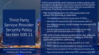 Third Party
Service Provider
Security Policy
Section 500.11
“Each Covered Entity shall implement written policies and
procedures designed to ensure the security of Information
Systems and Nonpublic Information that are accessible to,
or held by, Third Party Service Providers.”
• P&P should be based on CE’s Risk Assessment and
address the following, as applicable:
• The identification and risk assessment of TPSPs;
• Minimum CP required by TPSP to do business with CE;
• Due diligence process used to evaluate the adequacy of CP
by such TPSP;
• Periodic assessment of such TPSP based on risk they
present and continued adequacy of their CP.
• P&P shall include relevant guidelines for due diligence
and/or contractual protections relating to TPSP and
applicable guidelines addressing:
• TPSP’s P&P for access controls and MFA to IS / NPI
• TPSP’s P&P for use of encryption in transit and at rest;
• Notice to be provided to CE for Cybersecurity Event; and
• Reps and warranties addressing TPSP’s cybersecurity P&P
NEW YORK DEPARTMENT OF FINANCIAL SERVICES
CYBERSECURITY REGULATIONS
 