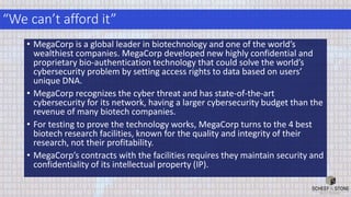 “We can’t afford it”
• MegaCorp is a global leader in biotechnology and one of the world’s
wealthiest companies. MegaCorp developed new highly confidential and
proprietary bio-authentication technology that could solve the world’s
cybersecurity problem by setting access rights to data based on users’
unique DNA.
• MegaCorp recognizes the cyber threat and has state-of-the-art
cybersecurity for its network, having a larger cybersecurity budget than the
revenue of many biotech companies.
• For testing to prove the technology works, MegaCorp turns to the 4 best
biotech research facilities, known for the quality and integrity of their
research, not their profitability.
• MegaCorp’s contracts with the facilities requires they maintain security and
confidentiality of its intellectual property (IP).
 