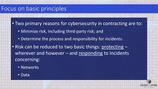 Focus on basic principles
• Two primary reasons for cybersecurity in contracting are to:
• Minimize risk, including third-party risk; and
• Determine the process and responsibility for incidents.
• Risk can be reduced to two basic things: protecting –
wherever and however – and responding to incidents
concerning:
• Networks
• Data
 