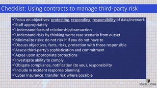 Checklist: Using contracts to manage third-party risk
Focus on objectives: protecting, responding, responsibility of data/network
Staff appropriately
Understand facts of relationship/transaction
Understand risks by thinking worst case scenario from outset
Minimalize risks: do not risk it if you do not have to
Discuss objectives, facts, risks, protection with those responsible
Assess third-party’s sophistication and commitment
Agree upon appropriate protections
Investigate ability to comply
Obligate compliance, notification (to you), responsibility
Include in incident response planning
Cyber Insurance: transfer risk where possible
 