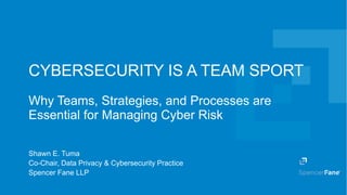 Spencer Fane LLP | spencerfane.com 1
CYBERSECURITY IS A TEAM SPORT
Why Teams, Strategies, and Processes are
Essential for Managing Cyber Risk
Shawn E. Tuma
Co-Chair, Data Privacy & Cybersecurity Practice
Spencer Fane LLP
 