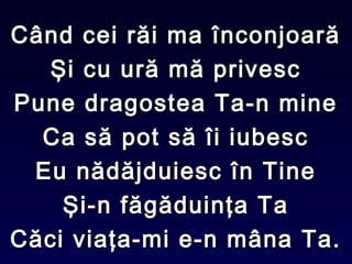 Când cei răi ma înconjoarăCând cei răi ma înconjoară
Şi cu ură mă privescŞi cu ură mă privesc
Pune dragostea Ta-n minePune dragostea Ta-n mine
Ca să pot să îi iubescCa să pot să îi iubesc
Eu nădăjduiesc în TineEu nădăjduiesc în Tine
Şi-n făgăduinţa TaŞi-n făgăduinţa Ta
Căci viaţa-mi e-n mâna Ta.Căci viaţa-mi e-n mâna Ta.
 