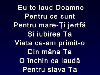 Eu te laud DoamneEu te laud Doamne
Pentru ce suntPentru ce sunt
Pentru mare-Ţi jertfăPentru mare-Ţi jertfă
Şi iubirea TaŞi iubirea Ta
Viaţa ce-am primit-oViaţa ce-am primit-o
Din mâna TaDin mâna Ta
O închin ca laudăO închin ca laudă
Pentru slava TaPentru slava Ta
 