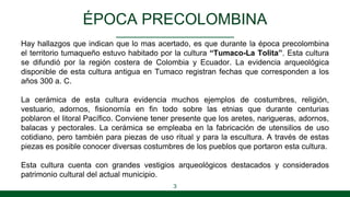 ÉPOCA PRECOLOMBINA
Hay hallazgos que indican que lo mas acertado, es que durante la época precolombina
el territorio tumaqueño estuvo habitado por la cultura “Tumaco-La Tolita”. Esta cultura
se difundió por la región costera de Colombia y Ecuador. La evidencia arqueológica
disponible de esta cultura antigua en Tumaco registran fechas que corresponden a los
años 300 a. C.
La cerámica de esta cultura evidencia muchos ejemplos de costumbres, religión,
vestuario, adornos, fisionomía en fin todo sobre las etnias que durante centurias
poblaron el litoral Pacífico. Conviene tener presente que los aretes, narigueras, adornos,
balacas y pectorales. La cerámica se empleaba en la fabricación de utensilios de uso
cotidiano, pero también para piezas de uso ritual y para la escultura. A través de estas
piezas es posible conocer diversas costumbres de los pueblos que portaron esta cultura.
Esta cultura cuenta con grandes vestigios arqueológicos destacados y considerados
patrimonio cultural del actual municipio.
3
 