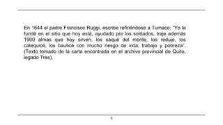 5
En 1644 el padre Francisco Ruggi, escribe refiriéndose a Tumaco: “Yo la
fundé en el sitio que hoy está, ayudado por los soldados, traje además
1900 almas que hoy sirven, los saqué del monte, los reduje, los
catequicé, los bauticé con mucho riesgo de vida, trabajo y pobreza”.
(Texto tomado de la carta encontrada en el archivo provincial de Quito,
legado Tres).
 