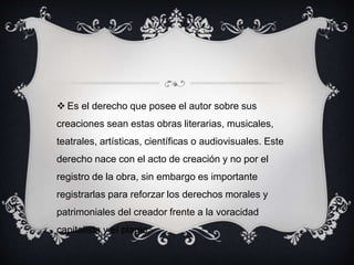  Es el derecho que posee el autor sobre sus
creaciones sean estas obras literarias, musicales,
teatrales, artísticas, científicas o audiovisuales. Este
derecho nace con el acto de creación y no por el
registro de la obra, sin embargo es importante
registrarlas para reforzar los derechos morales y
patrimoniales del creador frente a la voracidad
capitalista y el plagio.
 