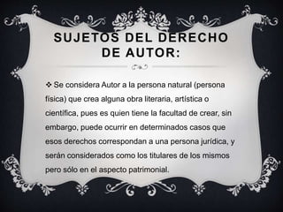 SUJETOS DEL DERECHO
DE AUTOR:
 Se considera Autor a la persona natural (persona
física) que crea alguna obra literaria, artística o
científica, pues es quien tiene la facultad de crear, sin
embargo, puede ocurrir en determinados casos que
esos derechos correspondan a una persona jurídica, y
serán considerados como los titulares de los mismos
pero sólo en el aspecto patrimonial.
 