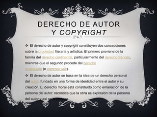 DERECHO DE AUTOR
Y COPYRIGHT
 El derecho de autor y copyright constituyen dos concepciones
sobre la propiedad literaria y artística. El primero proviene de la
familia del derecho continental, particularmente del derecho francés,
mientras que el segundo procede del derecho
anglosajón (o common law).
 El derecho de autor se basa en la idea de un derecho personal
del autor, fundado en una forma de identidad entre el autor y su
creación. El derecho moral está constituido como emanación de la
persona del autor: reconoce que la obra es expresión de la persona
del autor y así se le protege.
 