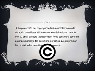  La protección del copyright se limita estrictamente a la
obra, sin considerar atributos morales del autor en relación
con su obra, excepto la paternidad; no lo considera como un
autor propiamente tal, pero tiene derechos que determinan
las modalidades de utilización de una obra.
 