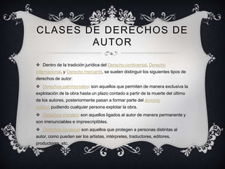 CLASES DE DERECHOS DE
AUTOR
 Dentro de la tradición jurídica del Derecho continental, Derecho
internacional, y Derecho mercantil, se suelen distinguir los siguientes tipos de
derechos de autor:
 Derechos patrimoniales: son aquellos que permiten de manera exclusiva la
explotación de la obra hasta un plazo contado a partir de la muerte del último
de los autores, posteriormente pasan a formar parte del dominio
público pudiendo cualquier persona explotar la obra.
 Derechos morales: son aquellos ligados al autor de manera permanente y
son irrenunciables e imprescriptibles.
 Derechos conexos: son aquellos que protegen a personas distintas al
autor, como pueden ser los artistas, intérpretes, traductores, editores,
productores, etc.
 