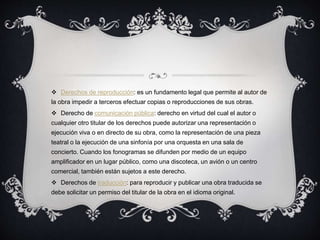  Derechos de reproducción: es un fundamento legal que permite al autor de
la obra impedir a terceros efectuar copias o reproducciones de sus obras.
 Derecho de comunicación pública: derecho en virtud del cual el autor o
cualquier otro titular de los derechos puede autorizar una representación o
ejecución viva o en directo de su obra, como la representación de una pieza
teatral o la ejecución de una sinfonía por una orquesta en una sala de
concierto. Cuando los fonogramas se difunden por medio de un equipo
amplificador en un lugar público, como una discoteca, un avión o un centro
comercial, también están sujetos a este derecho.
 Derechos de traducción: para reproducir y publicar una obra traducida se
debe solicitar un permiso del titular de la obra en el idioma original.
 