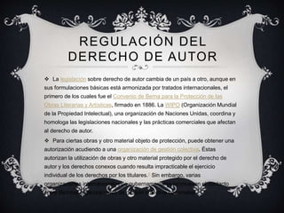 REGULACIÓN DEL
DERECHO DE AUTOR
 La legislación sobre derecho de autor cambia de un país a otro, aunque en
sus formulaciones básicas está armonizada por tratados internacionales, el
primero de los cuales fue el Convenio de Berna para la Protección de las
Obras Literarias y Artísticas, firmado en 1886. La WIPO (Organización Mundial
de la Propiedad Intelectual), una organización de Naciones Unidas, coordina y
homologa las legislaciones nacionales y las prácticas comerciales que afectan
al derecho de autor.
 Para ciertas obras y otro material objeto de protección, puede obtener una
autorización acudiendo a una organización de gestión colectiva. Éstas
autorizan la utilización de obras y otro material protegido por el derecho de
autor y los derechos conexos cuando resulta impracticable el ejercicio
individual de los derechos por los titulares.8 Sin embargo, varias
organizaciones internacionales no gubernamentales promueven el contacto
entre distintas organizaciones de gestión colectiva nacionales.
 