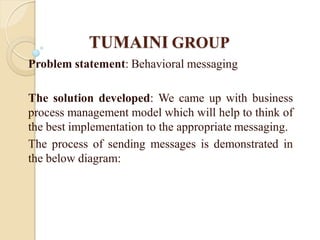 TUMAINI GROUP
Problem statement: Behavioral messaging

The solution developed: We came up with business
process management model which will help to think of
the best implementation to the appropriate messaging.
The process of sending messages is demonstrated in
the below diagram:
 