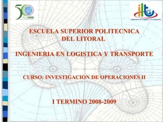 ESCUELA SUPERIOR POLITECNICA
           DEL LITORAL

INGENIERIA EN LOGISTICA Y TRANSPORTE


 CURSO: INVESTIGACION DE OPERACIONES II



          I TERMINO 2008-2009

                                          1
 