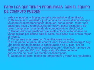 PARA LOS QUE TIENEN PROBLEMAS CON EL EQUIPO 
DE COMPUTO PUEDEN 
) Abrir el equipo y limpiar con aire comprimido el ventilador. 
2) Desmontar el ventilador junto con la estructura disipadora que 
va sobre el microprocesador, después, con cuidado, retirar una 
pasta que lleva y reemplazarla por nueva pasta disipadora de 
calor (comprar en una tienda de computación o electrónica. 
3) Quitar todos los plásticos que suele colocar el fabricante en 
varias rejillas por donde sale el calor, esto pasa que circulo mejor 
el mismo. 
4) Comprarse una base con 3 ventiladores incluidos. 
5) En la parte del panel de control, en "Opciones de energía" hay 
una parte donde cambias la configuración de tu plan, ahi en 
"Administrador de energía del procesador", disminuir han uso de 
90% en lugar de 100, esto bajara significativamente la 
generación de calor, sin afectar el desempeño. 
6) Después de esto, midan su temperatura y veran los resultados 
 