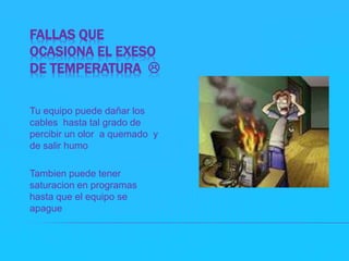 FALLAS QUE 
OCASIONA EL EXESO 
DE TEMPERATURA  
Tu equipo puede dañar los 
cables hasta tal grado de 
percibir un olor a quemado y 
de salir humo 
Tambien puede tener 
saturacion en programas 
hasta que el equipo se 
apague 
 