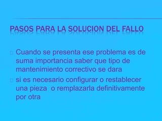 PASOS PARA LA SOLUCION DEL FALLO 
Cuando se presenta ese problema es de 
suma importancia saber que tipo de 
mantenimiento correctivo se dara 
si es necesario configurar o restablecer 
una pieza o remplazarla definitivamente 
por otra 
 