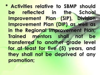 * Activities relative to SBMP should
be reflected in the School
Improvement Plan (SIP), Division
Improvement Plan (DIP) as well as
in the Regional Improvement Plan;
Trained mentors shall not be
transferred to another grade level
for at least for five (5) years, and
they shall not be deprived of any
promotion;
 