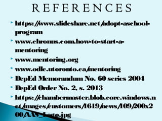  https://www.slideshare.net/adopt-aschool-
program
 www.chronus.com.how-to-start-a-
mentoring
 www.mentoring.org
 www.odlc.utoronto.ca/mentoring
 DepEd MemorandumNo. 60 series 2004
 DepEd OrderNo. 2, s. 2013
 https://chambermaster.blob.core.windows.n
et/images/customers/1619/news/109/200x2
00/AAS_Logo.jpg
 