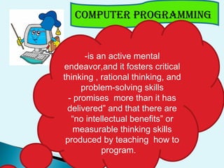 COmpUTER pROGRAmmING
-is an active mental
endeavor,and it fosters critical
thinking , rational thinking, and
problem-solving skills
- promises more than it has
delivered” and that there are
“no intellectual benefits” or
measurable thinking skills
produced by teaching how to
program.
 
