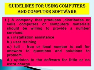1.) A company that produces ,distributes or
sells computers or computers materials
should be willing to provide a number
services;
a.) installation assistance
b.) user training
c.) toll – free or local number to call for
answers to questions and solutions to
problem.
d.) updates to the software for little or no
extra charge.
 