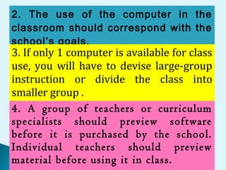 2. The use of the computer in the
classroom should correspond with the
school’s goals.
3. If only 1 computer is available for class
use, you will have to devise large-group
instruction or divide the class into
smaller group .
4. A group of teachers or curriculum
specialists should preview software
before it is purchased by the school.
Individual teachers should preview
material before using it in class.
 