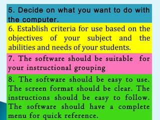 5. Decide on what you want to do with
the computer.
6. Establish criteria for use based on the
objectives of your subject and the
abilities and needs of your students.
7. The software should be suitable for
your instructional grouping
8. The software should be easy to use.
The screen format should be clear. The
instructions should be easy to follow.
The software should have a complete
menu for quick reference.
 