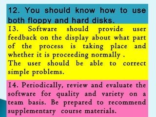 12. You should know how to use
both floppy and hard disks.
13. Software should provide user
feedback on the display about what part
of the process is taking place and
whether it is proceeding normally .
The user should be able to correct
simple problems.
14. Periodically, review and evaluate the
software for quality and variety on a
team basis. Be prepared to recommend
supplementary course materials.
 
