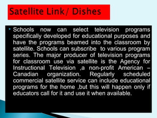  Schools now can select television programs
specifically developed for educational purposes and
have the programs beamed into the classroom by
satellite. Schools can subscribe to various program
series. The major producer of television programs
for classroom use via satellite is the Agency for
Instructional Television ,a non-profit American –
Canadian organization. Regularly scheduled
commercial satellite service can include educational
programs for the home ,but this will happen only if
educators call for it and use it when available.
 