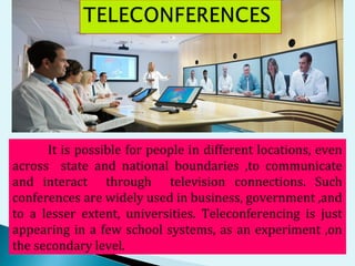 It is possible for people in different locations, even
across state and national boundaries ,to communicate
and interact through television connections. Such
conferences are widely used in business, government ,and
to a lesser extent, universities. Teleconferencing is just
appearing in a few school systems, as an experiment ,on
the secondary level.
 