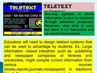 TELETEXT
SYSTEMOne-way systems in which
information is sent to receivers
through television broadcast.
Receivers view what is sent,
but there is no interaction and
no sound transmission.
Educators will need to design teletext systems that
can be used to advantage by students. Ex. Large
information –based industries ,such as publishing
and newspaper companies or libraries and
universities, might compile current information from
various sources
(books,reports,journals,newspapers) in electronic
 