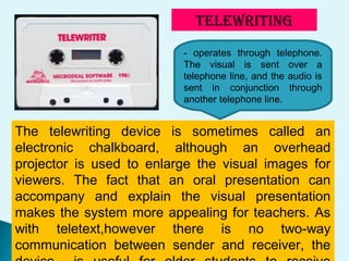 TELEWRITING
- operates through telephone.
The visual is sent over a
telephone line, and the audio is
sent in conjunction through
another telephone line.
The telewriting device is sometimes called an
electronic chalkboard, although an overhead
projector is used to enlarge the visual images for
viewers. The fact that an oral presentation can
accompany and explain the visual presentation
makes the system more appealing for teachers. As
with teletext,however there is no two-way
communication between sender and receiver, the
 